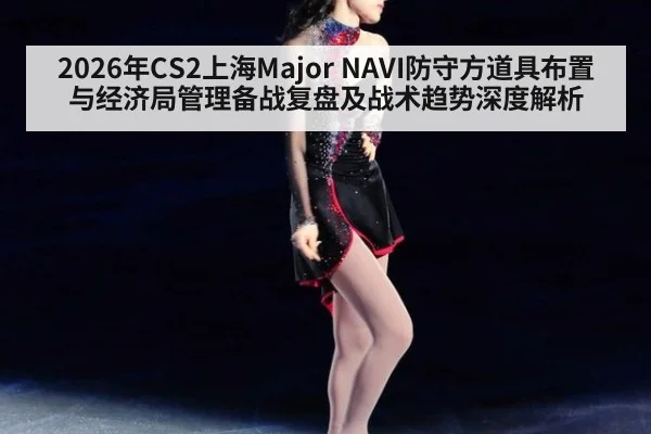 2026年CS2上海Major NAVI防守方道具布置与经济局管理备战复盘及战术趋势深度解析