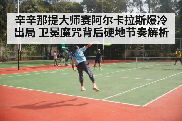 辛辛那提大师赛阿尔卡拉斯爆冷出局 卫冕魔咒背后硬地节奏解析